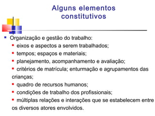 Alguns elementos
constitutivos
 Organização e gestão do trabalho:
 eixos e aspectos a serem trabalhados;
 tempos; espaços e materiais;
 planejamento, acompanhamento e avaliação;
 critérios de matrícula; enturmação e agrupamentos das
crianças;
 quadro de recursos humanos;
 condições de trabalho dos profissionais;
 múltiplas relações e interações que se estabelecem entre
os diversos atores envolvidos.
 