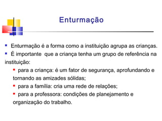 Enturmação
 Enturmação é a forma como a instituição agrupa as crianças.
 É importante que a criança tenha um grupo de referência na
instituição:
 para a criança: é um fator de segurança, aprofundando e
tornando as amizades sólidas;
 para a família: cria uma rede de relações;
 para a professora: condições de planejamento e
organização do trabalho.
 