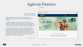 2 www.livingfor.com.br LIVINGFOR
Agência Pearson
LivingFor
Agência Pearson
Desenvolvimento / Gestão
Sistema inteligente criado pela LivingFor permite que as
instituições de ensino que adotarem os livros Pearson ganhem
destaque.
Conquistar destaque é um desafio constante no processo de
captação e fidelização de alunos. Por isso, investir em ações que
comuniquem os diferenciais competitivos da escola é agregar valor
à marca e garantir o sucesso no engajamento com seus alunos.
Para ajudar sua escola nessa missão, a LivingFor criou para
Pearson a Agência Pearson, uma plataforma digital de marketing
que funciona como uma agência on-line desenvolvida por
especialistas em comunicação integrada e que oferece sugestões
de ações para a escola marcar presença e peças de comunicação
que ajudam a destacar ainda mais a marca da instituição e a
parceria com a Pearson na comunidade.
 