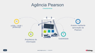 4 www.livingfor.com.br LIVINGFOR
Agência Pearson
Características
HTML / PHP /
javascript
Acesso mediante
aprovação da
Pearson
Arquitetura da
informação
Usabilidade
 