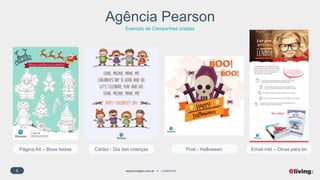 6 www.livingfor.com.br LIVINGFOR
Agência Pearson
Exemplo de Campanhas criadas
Logo da
escola parceira
Página A4 – Boas festas Cartaz - Dia das crianças Post - Halloween Email mkt – Dicas para ler
 