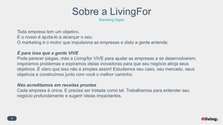 9
Sobre a LivingFor
Marketing Digital
Toda empresa tem um objetivo.
E o nosso é ajuda-lo a alcançar o seu.
O marketing é o motor que impulsiona as empresas e disto a gente entende.
É para isso que a gente VIVE
Pode parecer piegas, mas a Living/for VIVE para ajudar as empresas a se desenvolverem,
inspiramos problemas e expiramos ideias inovadoras para que seu negócio atinja seus
objetivos. É claro que isso não é simples assim! Estudamos seu caso, seu mercado, seus
objetivos e construímos junto com você o melhor caminho.
Não acreditamos em receitas prontas
Cada empresa é única. E precisa ser tratada como tal. Trabalhamos para entender seu
negócio profundamente e sugerir ideias impactantes.
 