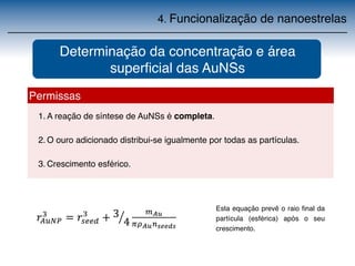 4. Funcionalização de nanoestrelas 
Determinação da concentração e área 
Permissas 
superficial das AuNSs 
1.A reação de síntese de AuNSs é completa. 
2.O ouro adicionado distribui-se igualmente por todas as partículas. 
3.Crescimento esférico. 
Esta equação prevê o raio final da 
partícula (esférica) após o seu 
crescimento. 
 