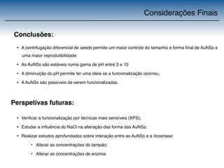 Considerações Finais 
Conclusões: 
• A centrifugação diferencial de seeds permite um maior controlo do tamanho e forma final de AuNSs e 
uma maior reprodutibilidade; 
• As AuNSs são estáveis numa gama de pH entre 3 e 10 
• A diminuição do pH permite ter uma ideia se a funcionalização ocorreu; 
• A AuNSs são passíveis de serem funcionalizadas. 
Perspetivas futuras: 
• Verificar a funcionalização por técnicas mais sensíveis (XPS); 
• Estudar a influência do NaCl na alteração das forma das AuNSs; 
• Realizar estudos aprofundados sobre interação entre as AuNSs e a tirosinase: 
‣ Alterar as concentrações do tampão; 
‣ Alterar as concentrações de enzima. 
