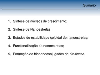 Sumário 
1. Síntese de núcleos de crescimento; 
2. Síntese de Nanoestrelas; 
3. Estudos de estabilidade coloidal de nanoestrelas; 
4. Funcionalização de nanoestrelas; 
5. Formação de bionanoconjugados de tirosinase. 
 