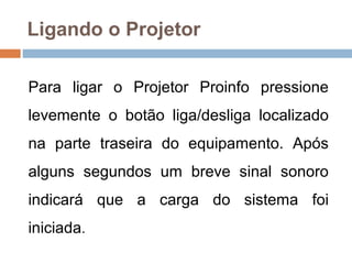 Ligando o Projetor
Para ligar o Projetor Proinfo pressione
levemente o botão liga/desliga localizado
na parte traseira do equipamento. Após
alguns segundos um breve sinal sonoro
indicará que a carga do sistema foi
iniciada.
 