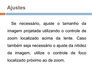 Ajustes
Se necessário, ajuste o tamanho da
imagem projetada utilizando o controle de
zoom localizado acima da lente. Caso
também seja necessário o ajuste da nitidez
da imagem, utilize o controle de foco
localizado próximo ao de zoom.
 