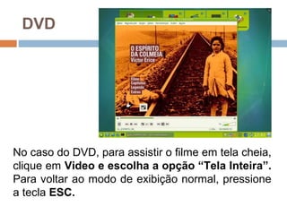 DVD
No caso do DVD, para assistir o filme em tela cheia,
clique em Video e escolha a opção “Tela Inteira”.
Para voltar ao modo de exibição normal, pressione
a tecla ESC.
 
