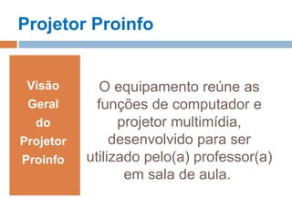 O equipamento reúne as
funções de computador e
projetor multimídia,
desenvolvido para ser
utilizado pelo(a) professor(a)
em sala de aula.
Visão
Geral
do
Projetor
Proinfo
Projetor Proinfo
 