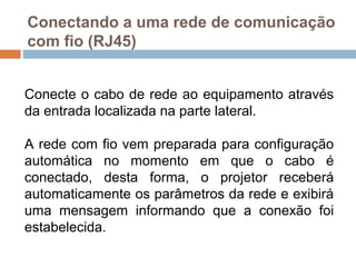 Conectando a uma rede de comunicação
com fio (RJ45)
Conecte o cabo de rede ao equipamento através
da entrada localizada na parte lateral.
A rede com fio vem preparada para configuração
automática no momento em que o cabo é
conectado, desta forma, o projetor receberá
automaticamente os parâmetros da rede e exibirá
uma mensagem informando que a conexão foi
estabelecida.
 