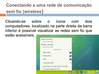 Conectando a uma rede de comunicação
sem fio (wireless)
Clicando-se sobre o ícone com dois
computadores, localizado na parte direita da barra
inferior é possível visualizar as redes sem fio que
estão acessíveis.
 