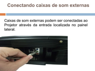 Conectando caixas de som externas
Caixas de som externas podem ser conectadas ao
Projetor através da entrada localizada no painel
lateral.
 