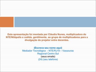 (Escreva seu nome aqui)
Mediador Tecnológico - NTE/RJ19 – Vassouras
Regional Centro Sul
(seus emails)
(24) (seu telefone)
Esta apresentação foi montada por Cláudia Nunes, multiplicadora do
NTE/Nilópolis e cedida, gentilmente, ao grupo de multiplicadores para a
divulgação do projetor entre docentes.
 