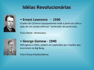 Idéias Revolucionárias Ernest Lawrence  -  1930 Criador do Cíclotron (equipamento onde a partícula sofre a ação de um campo elétrico/ “acelerador de partículas). Físico Norte –Americano. George Gamow - 1940 Hidrogênio e Hélio, podem ser explicados por reações que ocorreram no Big Bang. Físico Russo-Estadunidense. 