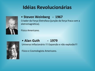 Idéias Revolucionárias Alan Guth  -  1979 Universo Inflacionário !!! Expansão e não explosão!!! Físico e Cosmologista Americano. Steven Weinberg  -  1967 Criador da Força Eletrofaca (junção da força fraca com a eletromagnética). Físico Americano. 