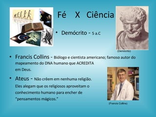 Fé  X  Ciência Demócrito  -  5 a.C Francis Collins -  Biólogo e cientista americano; famoso autor do mapeamento do DNA humano que ACREDITA  em Deus. Ateus  -  Não crêem em nenhuma religião.   Eles alegam que os religiosos aproveitam o  conhecimento humano para encher de  “ pensamentos mágicos.” (Francis Collins) (Demócrito) 