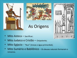 As Origens Mito Asteca –   Sacrificar;  Mito Judaico e Cristão –   Onipotente; Mito Egípcio -   “Nun” (trevas e água primordial);  Mito Sumério e Babilônico -   Os deuses naturais formaram o Universo.  