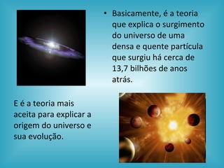 Basicamente, é a teoria que explica o surgimento do universo de uma densa e quente partícula que surgiu há cerca de 13,7 bilhões de anos atrás . E é a teoria mais aceita para explicar a origem do universo e sua evolução. 