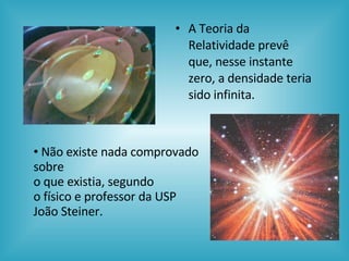 A Teoria da Relatividade prevê que, nesse instante zero, a densidade teria sido infinita.  Não existe nada comprovado sobre  o que existia, segundo  o físico e professor da USP João Steiner. 
