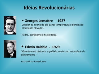 Idéias Revolucionárias Georges Lemaítre  -  1927 Criador da Teoria do Big Bang: temperatura e densidade altamente elevadas. Padre, astrônomo e físico Belga. Edwin Hubble  -  1929 “ Quanto mais distante  a galáxia, maior sua velocidade de afastamento .” Astronômo Americano. 