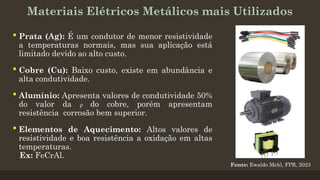 Materiais Elétricos Metálicos mais Utilizados
 Prata (Ag): É um condutor de menor resistividade
a temperaturas normais, mas sua aplicação está
limitado devido ao alto custo.
 Cobre (Cu): Baixo custo, existe em abundância e
alta condutividade.
 Alumínio: Apresenta valores de condutividade 50%
do valor da ρ do cobre, porém apresentam
resistência corrosão bem superior.
 Elementos de Aquecimento: Altos valores de
resistividade e boa resistência a oxidação em altas
temperaturas.
Ex: FeCrAl.
Fonte: Ewaldo Mehl, FPR, 2023
 