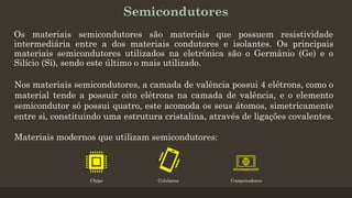 Semicondutores
Os materiais semicondutores são materiais que possuem resistividade
intermediária entre a dos materiais condutores e isolantes. Os principais
materiais semicondutores utilizados na eletrônica são o Germânio (Ge) e o
Silício (Si), sendo este último o mais utilizado.
Materiais modernos que utilizam semicondutores:
Nos materiais semicondutores, a camada de valência possui 4 elétrons, como o
material tende a possuir oito elétrons na camada de valência, e o elemento
semicondutor só possui quatro, este acomoda os seus átomos, simetricamente
entre si, constituindo uma estrutura cristalina, através de ligações covalentes.
Chips Celulares Computadores
 