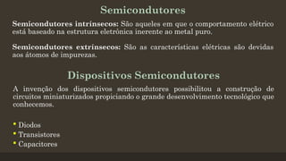 Semicondutores
Semicondutores intrínsecos: São aqueles em que o comportamento elétrico
está baseado na estrutura eletrônica inerente ao metal puro.
Semicondutores extrínsecos: São as características elétricas são devidas
aos átomos de impurezas.
Dispositivos Semicondutores
A invenção dos dispositivos semicondutores possibilitou a construção de
circuitos miniaturizados propiciando o grande desenvolvimento tecnológico que
conhecemos.
 Diodos
 Transistores
 Capacitores
 