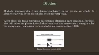 Diodos
O diodo semicondutor é um dispositivo básico numa grande variedade de
circuitos que vão dos mais simples aos mais complexos.
Além disso, ele faz a conversão da corrente alternada para contínua. Por isso,
são utilizados em placas fotovoltaicas uma vez que convertem a energia solar
em energia elétrica, assim como os diodos emissores de luz (LED).
Fonte: Henrique Matted, 2020
 