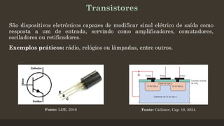 Transistores
São dispositivos eletrônicos capazes de modificar sinal elétrico de saída como
resposta a um de entrada, servindo como amplificadores, comutadores,
osciladores ou retificadores.
Exemplos práticos: rádio, relógios ou lâmpadas, entre outros.
Fonte: Callister, Cap. 18, 2024.
Fonte: LDE, 2016
 
