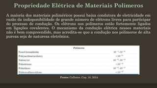 Propriedade Elétrica de Materiais Polímeros
A maioria dos materiais poliméricos possui baixa condutora de eletricidade em
razão da indisponibilidade de grande número de elétrons livres para participar
do processo de condução. Os elétrons nos polímeros estão fortemente ligados
em ligações covalentes. O mecanismo da condução elétrica nesses materiais
não é bem compreendido, mas acredita-se que a condução nos polímeros de alta
pureza seja de natureza eletrônica.
Fonte: Callister, Cap. 18, 2024.
 