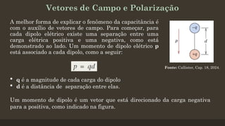 Vetores de Campo e Polarização
A melhor forma de explicar o fenômeno da capacitância é
com o auxílio de vetores de campo. Para começar, para
cada dipolo elétrico existe uma separação entre uma
carga elétrica positiva e uma negativa, como está
demonstrado ao lado. Um momento de dipolo elétrico p
está associado a cada dipolo, como a seguir:
 q é a magnitude de cada carga do dipolo
 d é a distância de separação entre elas.
Um momento de dipolo é um vetor que está direcionado da carga negativa
para a positiva, como indicado na figura.
Fonte: Callister, Cap. 18, 2024.
 