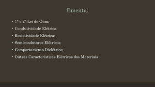 Ementa:
• 1° e 2° Lei de Ohm;
• Condutividade Elétrica;
• Resistividade Elétrica;
• Semicondutores Elétricos;
• Comportamento Dielétrico;
• Outras Características Elétricas dos Materiais
 