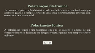 Polarização Eletrônica
Em resumo a polarização eletrônica pode ser definida como um fenômeno que
acontece quando o campo elétrico de uma onda eletromagnética interage com
os elétrons de um material.
A polarização iônica é um fenômeno em que os cátions e ânions de um
composto iônico se deslocam em direções opostas quando um campo elétrico é
aplicado.
Polarização Iônica
 