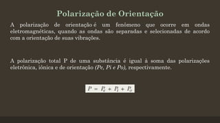 Polarização de Orientação
A polarização de orientação é um fenômeno que ocorre em ondas
eletromagnéticas, quando as ondas são separadas e selecionadas de acordo
com a orientação de suas vibrações.
A polarização total P de uma substância é igual à soma das polarizações
eletrônica, iônica e de orientação (Pe, Pi e Po), respectivamente.
 