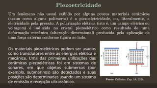 Piezoetricidade
Um fenômeno não usual exibido por alguns poucos materiais cerâmicos
(assim como alguns polímeros) é a piezoeletricidade, ou, literalmente, a
eletricidade pela pressão. A polarização elétrica (isto é, um campo elétrico ou
voltagem) é induzida no cristal piezoelétrico como resultado de uma
deformação mecânica (alteração dimensional) produzida pela aplicação de
uma força externa conforme figura ao lado.
Fonte: Callister, Cap. 18, 2024.
Os materiais piezoelétricos podem ser usados
como transdutores entre as energias elétrica e
mecânica. Uma das primeiras utilizações das
cerâmicas piezoelétricas foi em sistemas de
sonares, em que objetos submersos (por
exemplo, submarinos) são detectados e suas
posições são determinadas usando um sistema
de emissão e recepção ultrassônico.
 