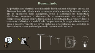 Resumindo
As propriedades elétricas dos materiais desempenham um papel crucial em
diversas áreas da ciência e da tecnologia, desde a condução de eletricidade
até as aplicações mais avançadas, como a fabricação de dispositivos
eletrônicos, sensores e sistemas de armazenamento de energia. A
compreensão dessas propriedades, como a condutividade, a resistividade, a
constante dielétrica e a mobilidade dos portadores de carga, é fundamental
para o desenvolvimento de novos materiais e tecnologias que atendem às
demandas cada vez mais exigentes do nosso mundo moderno.
 