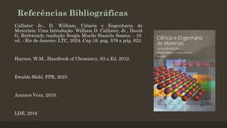 Referências Bibliográficas
Callister Jr., D. William, Ciência e Engenharia de
Materiais: Uma Introdução. William D. Callister, Jr., David
G. Rethwisch; tradução Sergio Murilo Stamile Soares. - 10.
ed. - Rio de Janeiro: LTC, 2024. Cap 18. pág. 579 a pág. 623.
Haynes, W.M., Handbook of Chemistry, 93 a Ed, 2012.
Ewaldo Mehl, FPR, 2023
Arantes Vera, 2018.
LDE, 2016
 