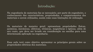 Introdução:
Na engenharia de materiais faz se necessário, por parte do engenheiro, o
conhecimento das características, propriedades, e comportamentos dos
materiais a serem utilizados, assim como suas limitações de utilização.
Os materiais de maneira geral, apresentam propriedades físicas,
químicas, mecânicas, elétricas, térmicas, magnéticas e ópticas, além de
seu custo, que deve ser levado em consideração na escolha para uma
determinada aplicação na engenharia.
Essa aula terá como objetivo apresentar os princípios gerais sobre as
propriedades elétricas dos materiais.
 