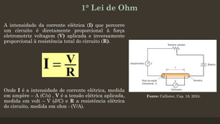 1° Lei de Ohm
A intensidade da corrente elétrica (I) que percorre
um circuito é diretamente proporcional à força
eletromotriz voltagem (V) aplicada e inversamente
proporcional à resistência total do circuito (R).
Fonte: Callister, Cap. 18, 2024.
Onde I é a intensidade de corrente elétrica, medida
em ampère – A (C/s) , V é a tensão elétrica aplicada,
medida em volt – V (J/C) e R a resistência elétrica
do circuito, medida em ohm - (V/A).
 