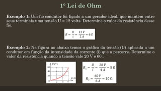 1° Lei de Ohm
Exemplo 1: Um fio condutor foi ligado a um gerador ideal, que mantém entre
seus terminais uma tensão U = 12 volts. Determine o valor da resistência desse
fio.
Exemplo 2: Na figura ao abaixo temos o gráfico da tensão (U) aplicada a um
condutor em função da intensidade da corrente (i) que o percorre. Determine o
valor da resistência quando a tensão vale 20 V e 60 .
 
