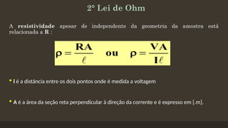2° Lei de Ohm
A resistividade apesar de independente da geometria da amostra está
relacionada a R :
 l é a distância entre os dois pontos onde é medida a voltagem
 A é a área da seção reta perpendicular à direção da corrente e é expresso em [.m].
 