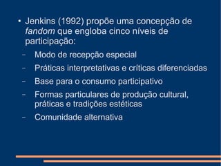 Jenkins (1992) propõe uma concepção de  fandom  que engloba cinco níveis de participação: Modo de recepção especial Práticas interpretativas e críticas diferenciadas Base para o consumo participativo Formas particulares de produção cultural, práticas e tradições estéticas  Comunidade alternativa 