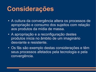 Considerações A cultura da convergência altera os processos de apropriação e consumo dos sujeitos com relação aos produtos da mídia de massa. A apropriação e a reconfiguração destes produtos inicia no âmbito de um imaginário desviante e resistente. Os fãs são exemplo destas considerações e têm seus processos afetados pela tecnologia e pela convergência. 