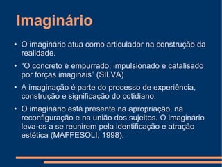 Imaginário O imaginário atua como articulador na construção da realidade. “ O concreto é empurrado, impulsionado e catalisado por forças imaginais” (SILVA) A imaginação é parte do processo de experiência, construção e significação do cotidiano. O imaginário está presente na apropriação, na reconfiguração e na união dos sujeitos.  O imaginário leva-os a se reunirem pela identificação e atração estética (MAFFESOLI, 1998). 