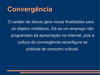 Convergência O caráter de desvio gera novas finalidades para os objetos midiáticos. Dá-se um emprego não programado da apropriação na Internet, pois a cultura da convergência reconfigura as práticas de consumo cultural. 