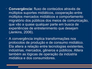Convergência:  fluxo de conteúdos através de múltiplos suportes midiáticos, cooperação entre múltiplos mercados midiáticos e comportamento migratório dos públicos dos meios de comunicação, que vão a quase qualquer parte em busca de experiências de entretenimento que desejam (Jenkins, 2006). A convergência implica transformações nos protocolos de produção e de consumo midiático. Ela altera a relação entre tecnologias existentes, indústrias, mercados, gêneros e públicos. Altera também as lógicas de operação da indústria midiática e dos consumidores. 