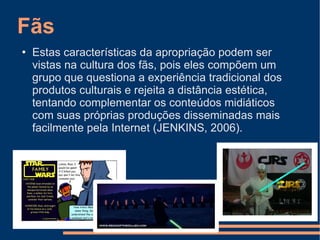 Fãs Estas características da apropriação podem ser vistas na cultura dos fãs, pois eles compõem um grupo que questiona a experiência tradicional dos produtos culturais e rejeita a distância estética, tentando complementar os conteúdos midiáticos com suas próprias produções disseminadas mais facilmente pela Internet (JENKINS, 2006). 