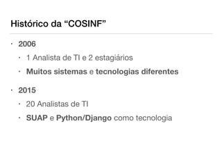 Histórico da “COSINF”
• 2006

• 1 Analista de TI e 2 estagiários

• Muitos sistemas e tecnologias diferentes

• 2015

• 20 Analistas de TI

• SUAP e Python/Django como tecnologia
 