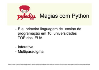 Magias com Python 
- É a primeira linguagem de ensino de 
programação em 10 universidades 
TOP dos EUA 
- Interativa 
- Multiparadigma 
hDp://cacm.acm.org/blogs/blog-­‐cacm/176450-­‐python-­‐is-­‐now-­‐the-­‐most-­‐popular-­‐introductory-­‐teaching-­‐language-­‐at-­‐top-­‐us-­‐universi>es/fulltext 
 