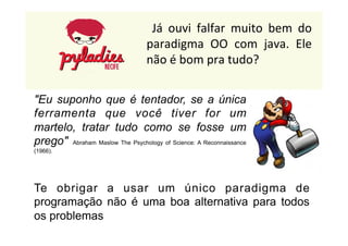 Já 
ouvi 
falfar 
muito 
bem 
do 
paradigma 
OO 
com 
java. 
Ele 
não 
é 
bom 
pra 
tudo? 
"Eu suponho que é tentador, se a única 
ferramenta que você tiver for um 
martelo, tratar tudo como se fosse um 
prego" Abraham Maslow The Psychology of Science: A Reconnaissance 
(1966). 
Te obrigar a usar um único paradigma de 
programação não é uma boa alternativa para todos 
os problemas 
 